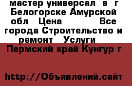 мастер универсал  в  г.Белогорске Амурской обл › Цена ­ 3 000 - Все города Строительство и ремонт » Услуги   . Пермский край,Кунгур г.